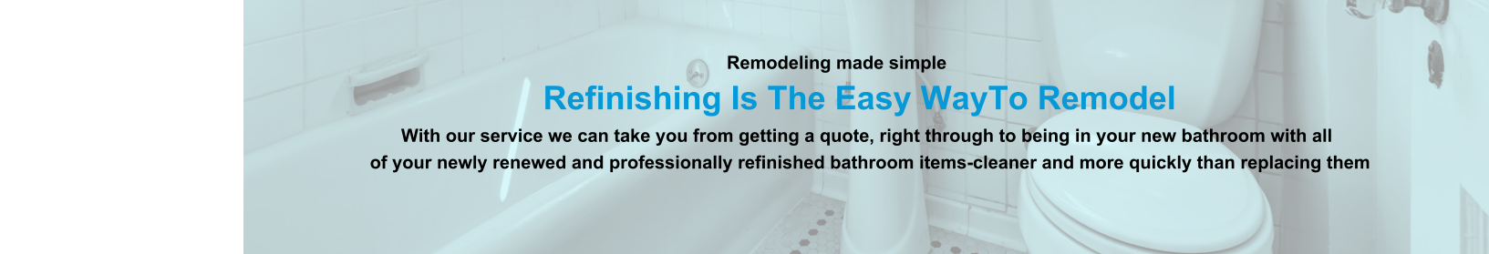Remodeling made simple                              Refinishing Is The Easy WayTo Remodel                                                                                                                With our service we can take you from getting a quote, right through to being in your new bathroom with all                                                                          of your newly renewed and professionally refinished bathroom items-cleaner and more quickly than replacing them